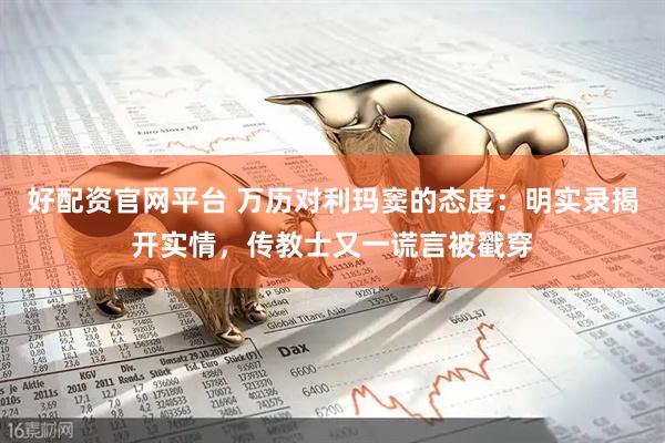 好配资官网平台 万历对利玛窦的态度：明实录揭开实情，传教士又一谎言被戳穿