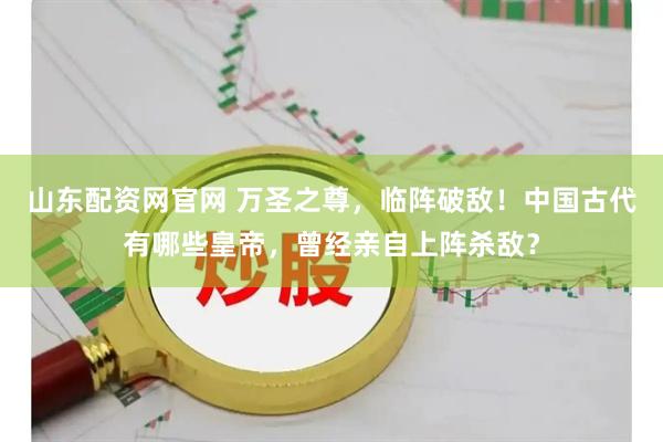 山东配资网官网 万圣之尊，临阵破敌！中国古代有哪些皇帝，曾经亲自上阵杀敌？