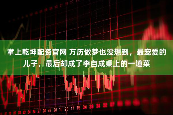 掌上乾坤配资官网 万历做梦也没想到，最宠爱的儿子，最后却成了李自成桌上的一道菜