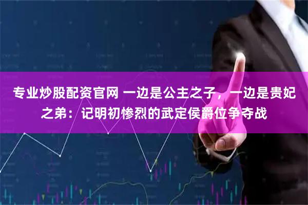 专业炒股配资官网 一边是公主之子，一边是贵妃之弟：记明初惨烈的武定侯爵位争夺战