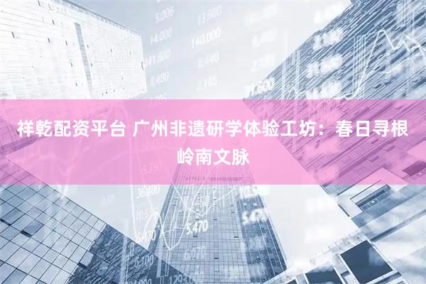 祥乾配资平台 广州非遗研学体验工坊：春日寻根岭南文脉