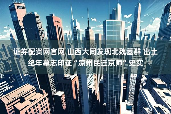 证券配资网官网 山西大同发现北魏墓群 出土纪年墓志印证“凉州民迁京师”史实