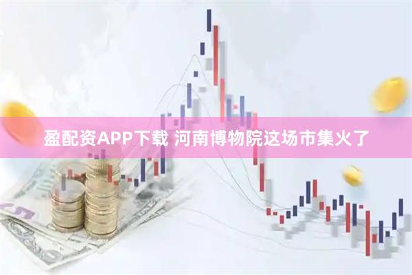 盈配资APP下载 河南博物院这场市集火了