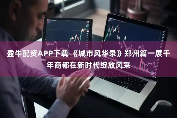 盈牛配资APP下载 《城市风华录》郑州篇一展千年商都在新时代绽放风采