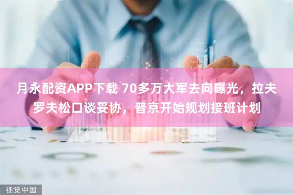 月永配资APP下载 70多万大军去向曝光，拉夫罗夫松口谈妥协，普京开始规划接班计划