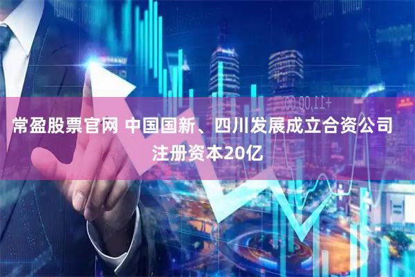 常盈股票官网 中国国新、四川发展成立合资公司  注册资本20亿