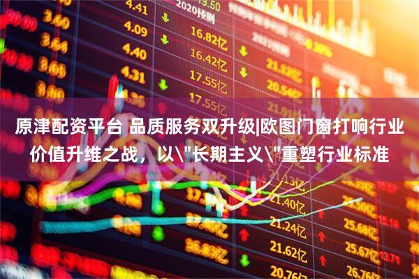 原津配资平台 品质服务双升级|欧图门窗打响行业价值升维之战，以＂长期主义＂重塑行业标准
