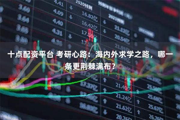 十点配资平台 考研心路：海内外求学之路，哪一条更荆棘满布？