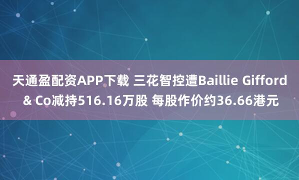 天通盈配资APP下载 三花智控遭Baillie Gifford & Co减持516.16万股 每股作价约36.66港元