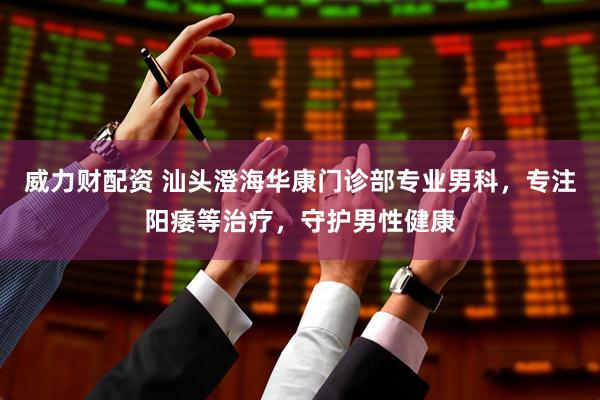 威力财配资 汕头澄海华康门诊部专业男科，专注阳痿等治疗，守护男性健康