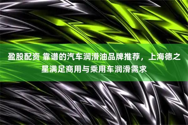 盈股配资 靠谱的汽车润滑油品牌推荐，上海德之星满足商用与乘用车润滑需求