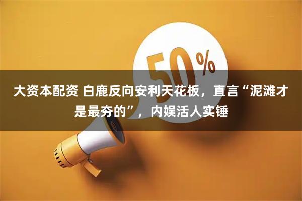 大资本配资 白鹿反向安利天花板，直言“泥滩才是最夯的”，内娱活人实锤