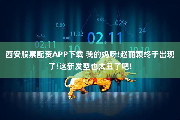 西安股票配资APP下载 我的妈呀!赵丽颖终于出现了!这新发型也太丑了吧!