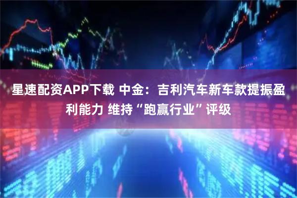 星速配资APP下载 中金：吉利汽车新车款提振盈利能力 维持“跑赢行业”评级