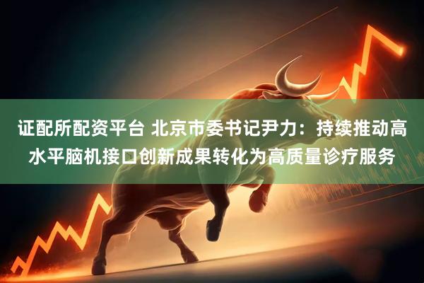 证配所配资平台 北京市委书记尹力：持续推动高水平脑机接口创新成果转化为高质量诊疗服务