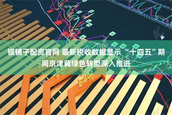 银铺子配资官网 最新税收数据显示 “十四五”期间京津冀绿色转型深入推进