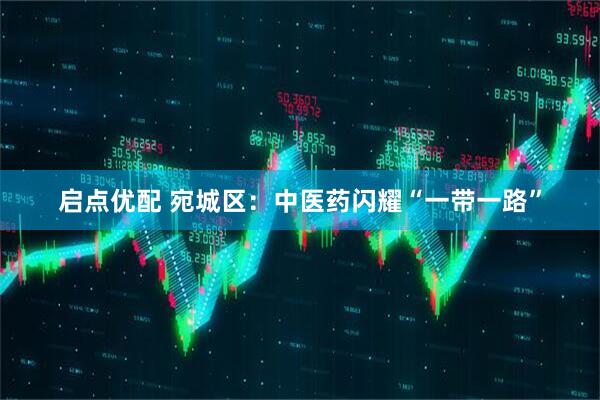 启点优配 宛城区：中医药闪耀“一带一路”