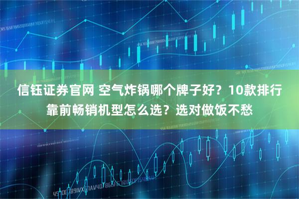 信钰证券官网 空气炸锅哪个牌子好？10款排行靠前畅销机型怎么选？选对做饭不愁