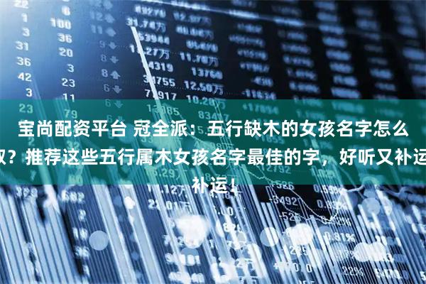 宝尚配资平台 冠全派：五行缺木的女孩名字怎么取？推荐这些五行属木女孩名字最佳的字，好听又补运！
