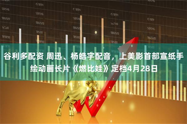 谷利多配资 周迅、杨皓宇配音，上美影首部宣纸手绘动画长片《燃比娃》定档4月28日