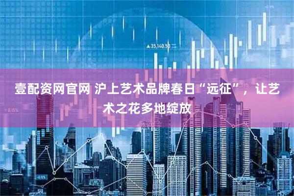 壹配资网官网 沪上艺术品牌春日“远征”，让艺术之花多地绽放