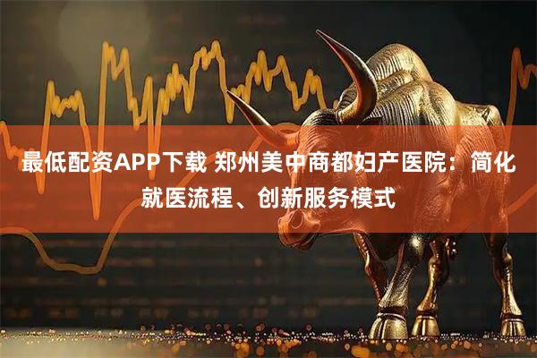 最低配资APP下载 郑州美中商都妇产医院：简化就医流程、创新服务模式