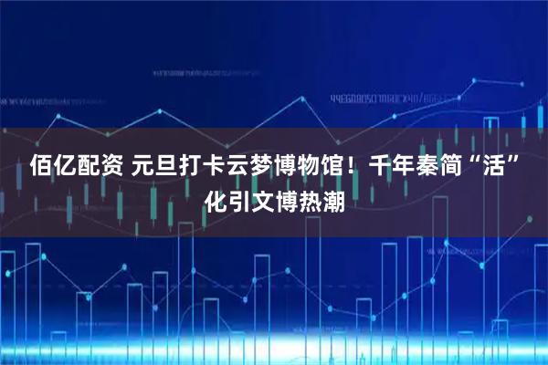 佰亿配资 元旦打卡云梦博物馆！千年秦简“活”化引文博热潮