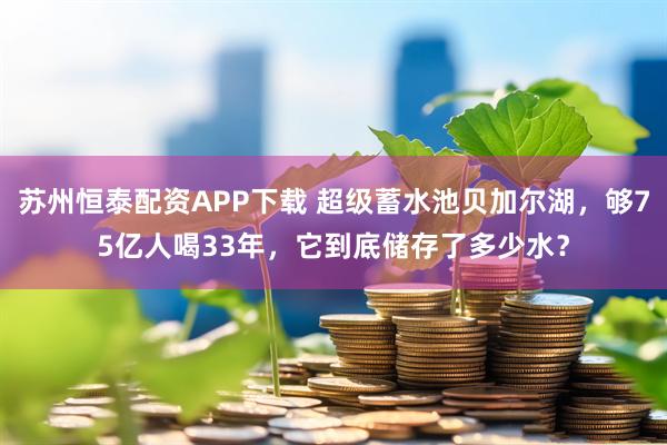 苏州恒泰配资APP下载 超级蓄水池贝加尔湖，够75亿人喝33年，它到底储存了多少水？