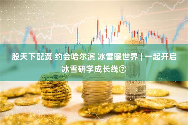 股天下配资 约会哈尔滨 冰雪暖世界 | 一起开启冰雪研学成长线⑦
