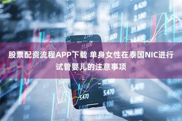 股票配资流程APP下载 单身女性在泰国NIC进行试管婴儿的注意事项