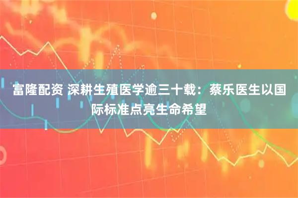 富隆配资 深耕生殖医学逾三十载：蔡乐医生以国际标准点亮生命希望