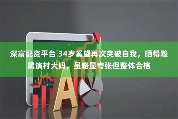 深富配资平台 34岁奚望再次突破自我，晒得黢黑演村大妈，虽略显夸张但整体合格