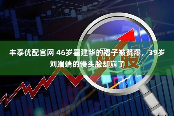 丰泰优配官网 46岁霍建华的褶子被赞爆，39岁刘端端的馒头脸却崩了