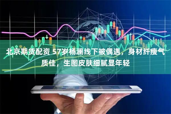 北京期货配资 57岁杨澜线下被偶遇，身材纤瘦气质佳，生图皮肤细腻显年轻