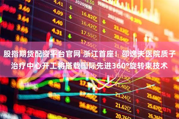 股指期货配资平台官网 浙江首座！邵逸夫医院质子治疗中心开工将搭载国际先进360°旋转束技术