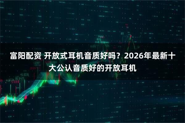 富阳配资 开放式耳机音质好吗？2026年最新十大公认音质好的开放耳机
