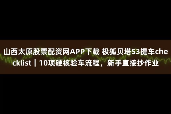 山西太原股票配资网APP下载 极狐贝塔S3提车checklist｜10项硬核验车流程，新手直接抄作业