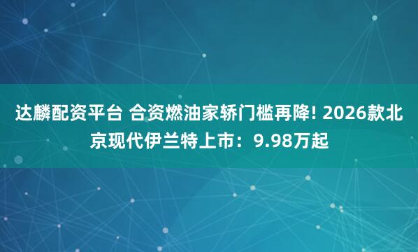 达麟配资平台 合资燃油家轿门槛再降! 2026款北京现代伊兰特上市：9.98万起