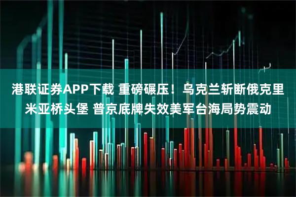 港联证券APP下载 重磅碾压！乌克兰斩断俄克里米亚桥头堡 普京底牌失效美军台海局势震动