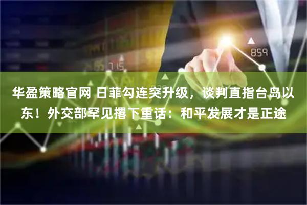 华盈策略官网 日菲勾连突升级，谈判直指台岛以东！外交部罕见撂下重话：和平发展才是正途