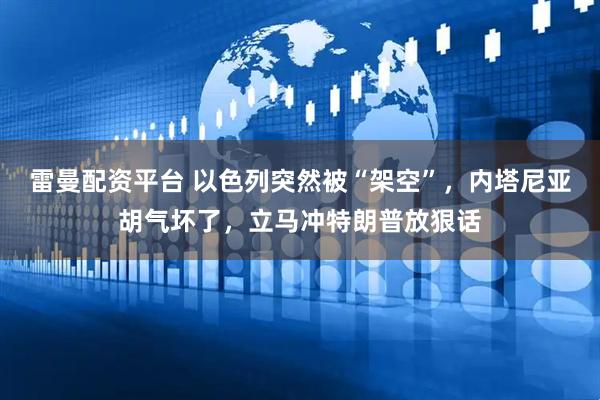 雷曼配资平台 以色列突然被“架空”，内塔尼亚胡气坏了，立马冲特朗普放狠话