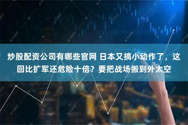 炒股配资公司有哪些官网 日本又搞小动作了，这回比扩军还危险十倍？要把战场搬到外太空