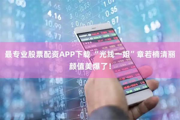 最专业股票配资APP下载 “光线一姐”章若楠清丽颜值美爆了！