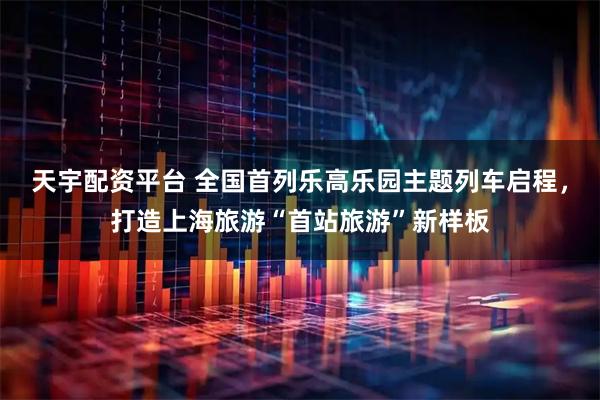 天宇配资平台 全国首列乐高乐园主题列车启程，打造上海旅游“首站旅游”新样板