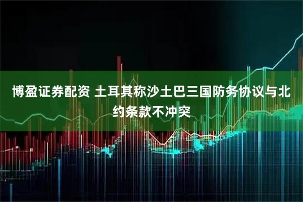 博盈证券配资 土耳其称沙土巴三国防务协议与北约条款不冲突