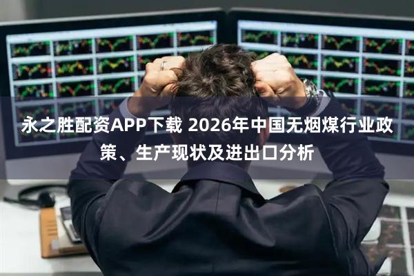永之胜配资APP下载 2026年中国无烟煤行业政策、生产现状及进出口分析