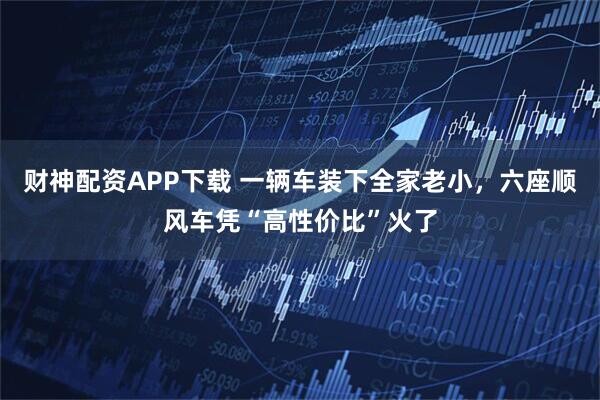 财神配资APP下载 一辆车装下全家老小，六座顺风车凭“高性价比”火了