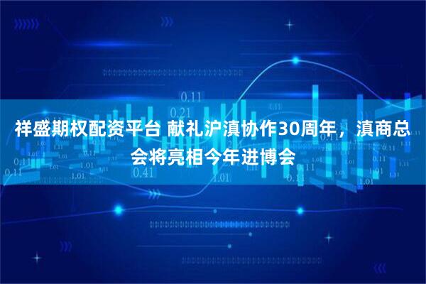 祥盛期权配资平台 献礼沪滇协作30周年，滇商总会将亮相今年进博会